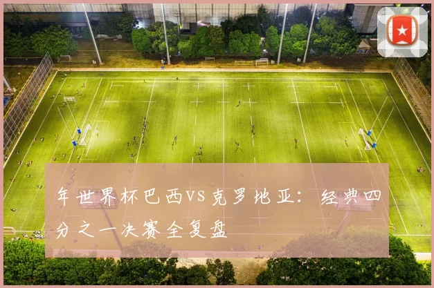 年世界杯巴西vs克罗地亚:经典四分之一决赛全复盘