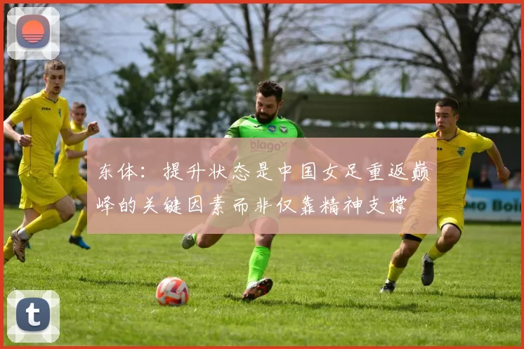 东体:提升状态是中国女足重返巅峰的关键因素而非仅靠精神支撑