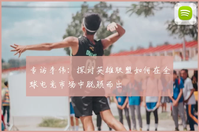 专访李伟：探讨英雄联盟如何在全球电竞市场中脱颖而出