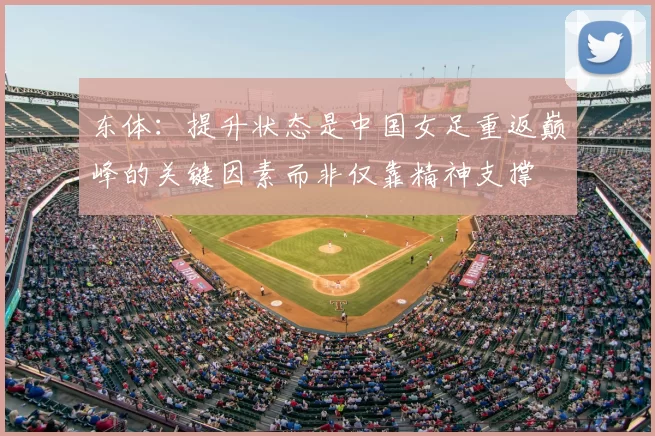 东体:提升状态是中国女足重返巅峰的关键因素而非仅靠精神支撑