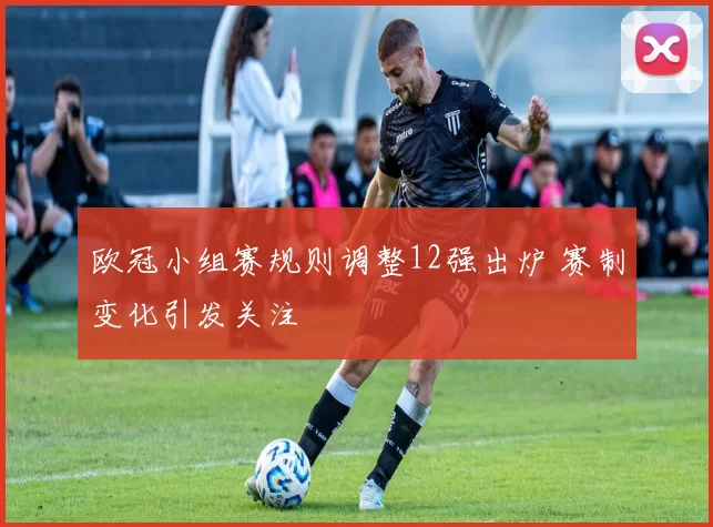 欧冠小组赛规则调整12强出炉 赛制变化引发关注
