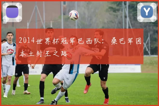 2014世界杯冠军巴西队:桑巴军团本土封王之路
