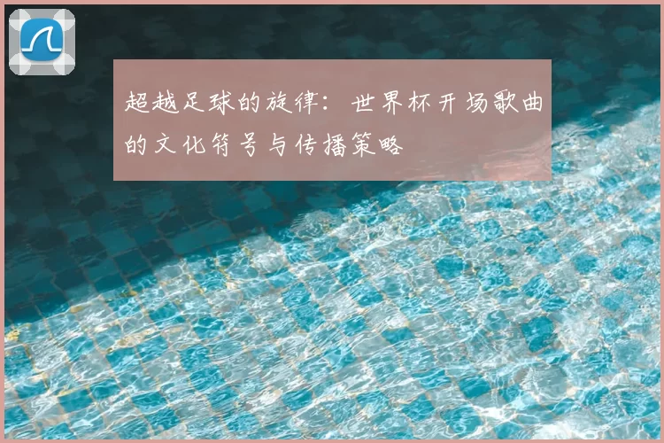 超越足球的旋律：世界杯开场歌曲的文化符号与传播策略