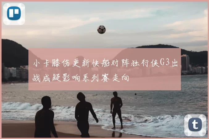 小卡膝伤更新快船对阵独行侠G3出战成疑影响系列赛走向