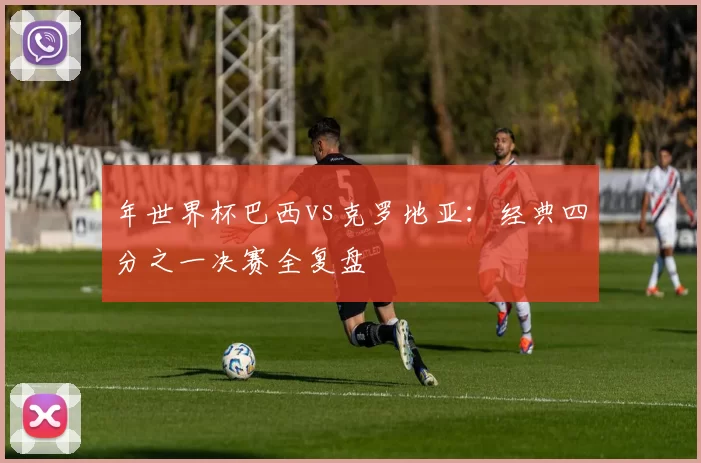 年世界杯巴西vs克罗地亚：经典四分之一决赛全复盘