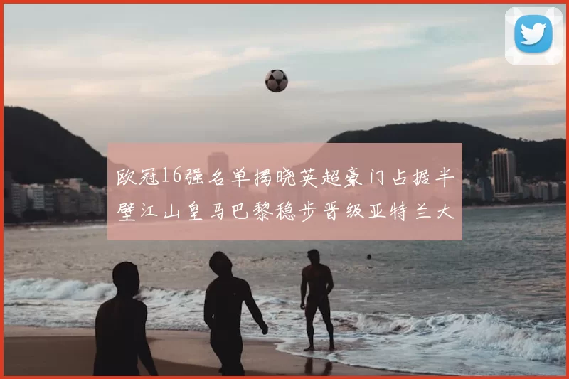 欧冠16强名单揭晓英超豪门占据半壁江山皇马巴黎稳步晋级亚特兰大独撑意甲希望