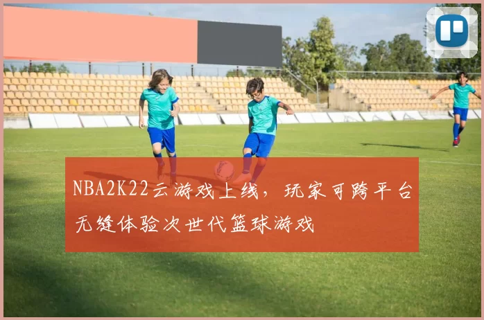 NBA2K22云游戏上线，玩家可跨平台无缝体验次世代篮球游戏