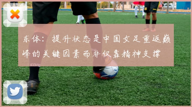 东体:提升状态是中国女足重返巅峰的关键因素而非仅靠精神支撑