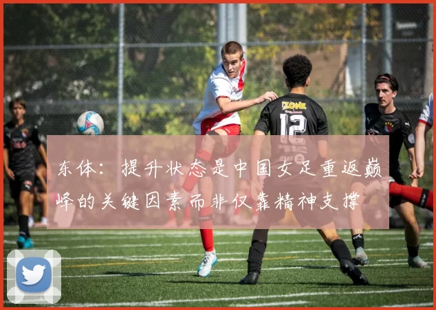 东体:提升状态是中国女足重返巅峰的关键因素而非仅靠精神支撑