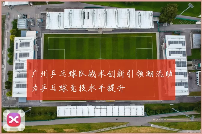 广州乒乓球队战术创新引领潮流助力乒乓球竞技水平提升