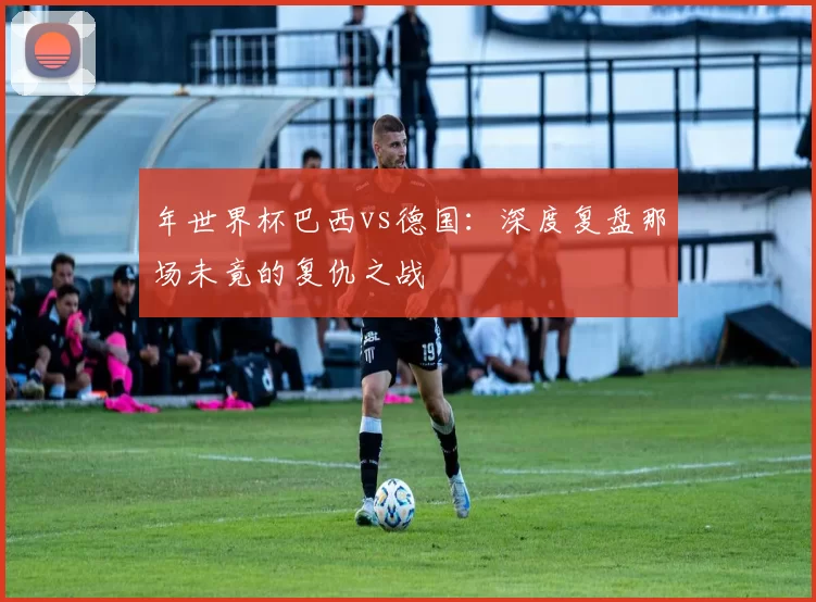 年世界杯巴西vs德国:深度复盘那场未竟的复仇之战