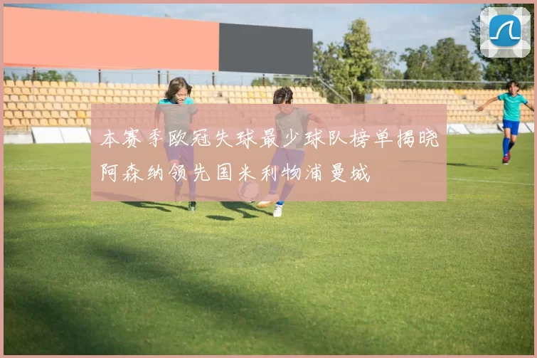 本赛季欧冠失球最少球队榜单揭晓阿森纳领先国米利物浦曼城