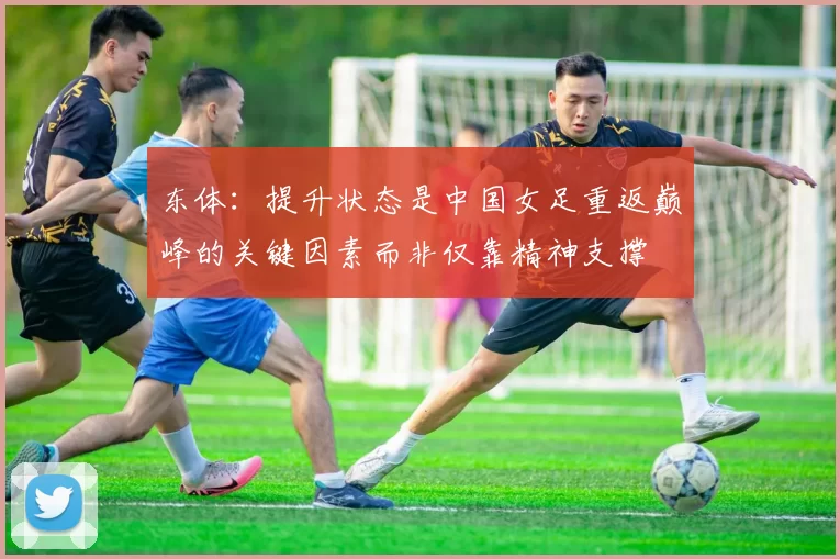 东体：提升状态是中国女足重返巅峰的关键因素而非仅靠精神支撑