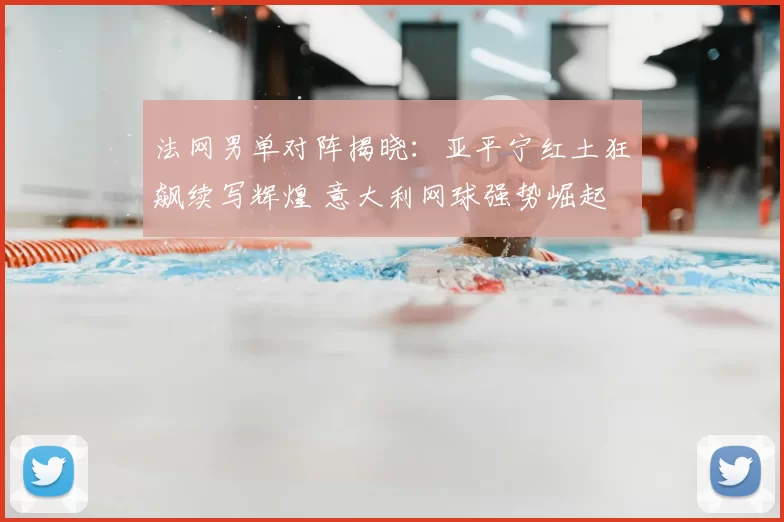 法网男单对阵揭晓：亚平宁红土狂飙续写辉煌 意大利网球强势崛起