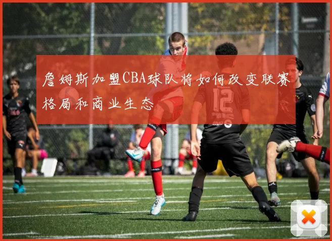 詹姆斯加盟CBA球队将如何改变联赛格局和商业生态