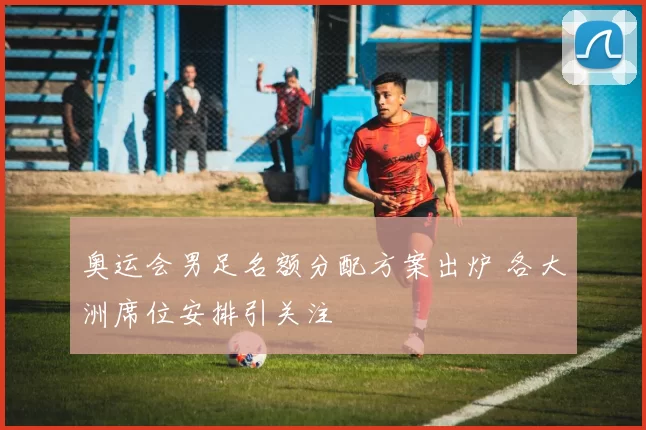 奥运会男足名额分配方案出炉 各大洲席位安排引关注