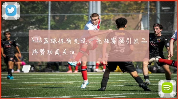 NBA篮球袜渐变设计亮相赛场引发品牌赞助商关注