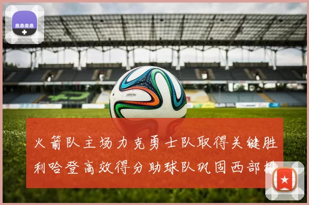 火箭队主场力克勇士队取得关键胜利哈登高效得分助球队巩固西部排名