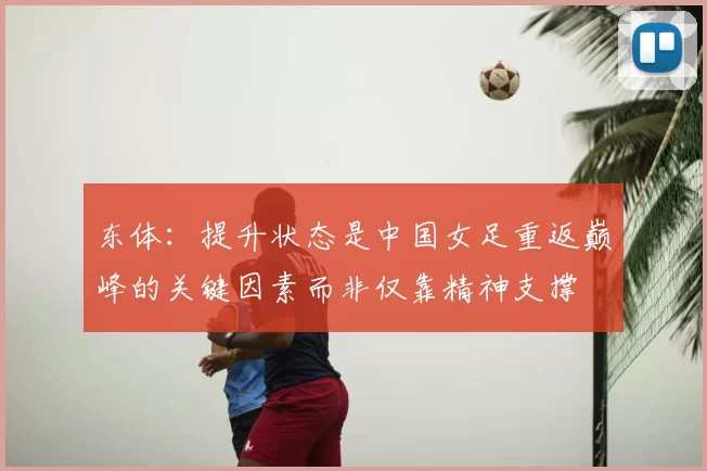 东体:提升状态是中国女足重返巅峰的关键因素而非仅靠精神支撑