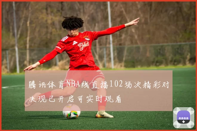腾讯体育NBA线直播102场次精彩对决现已开启可实时观看