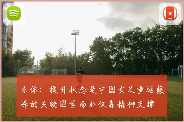 东体:提升状态是中国女足重返巅峰的关键因素而非仅靠精神支撑