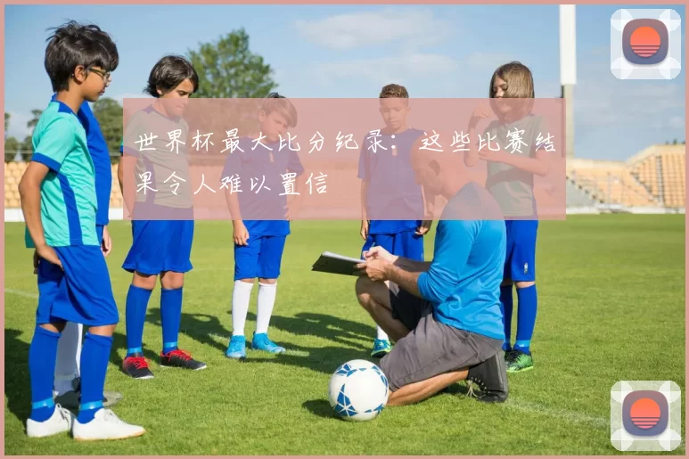 世界杯最大比分纪录：这些比赛结果令人难以置信