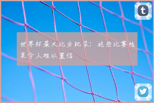 世界杯最大比分纪录：这些比赛结果令人难以置信