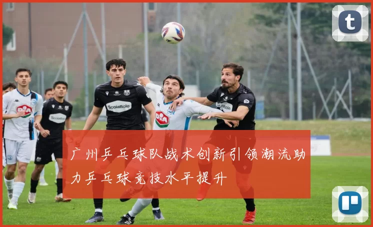 广州乒乓球队战术创新引领潮流助力乒乓球竞技水平提升