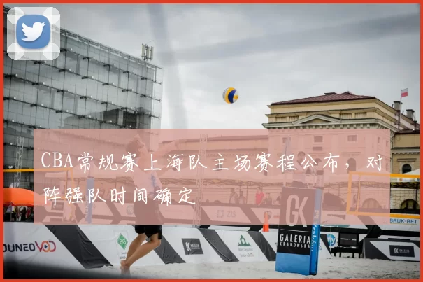 CBA常规赛上海队主场赛程公布，对阵强队时间确定