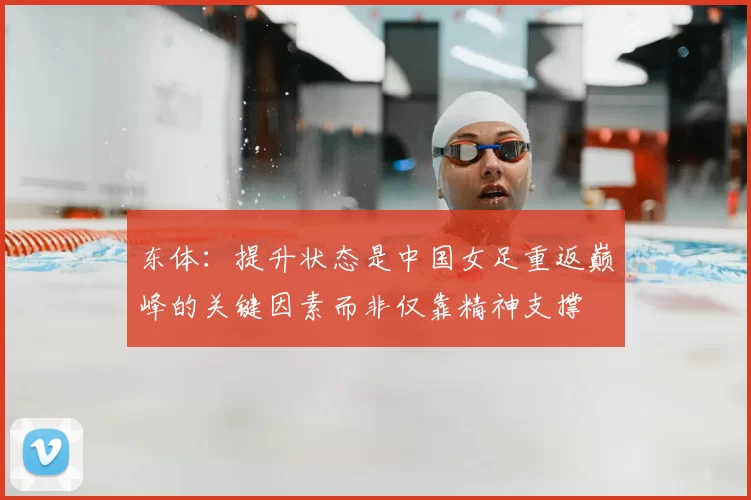 东体：提升状态是中国女足重返巅峰的关键因素而非仅靠精神支撑