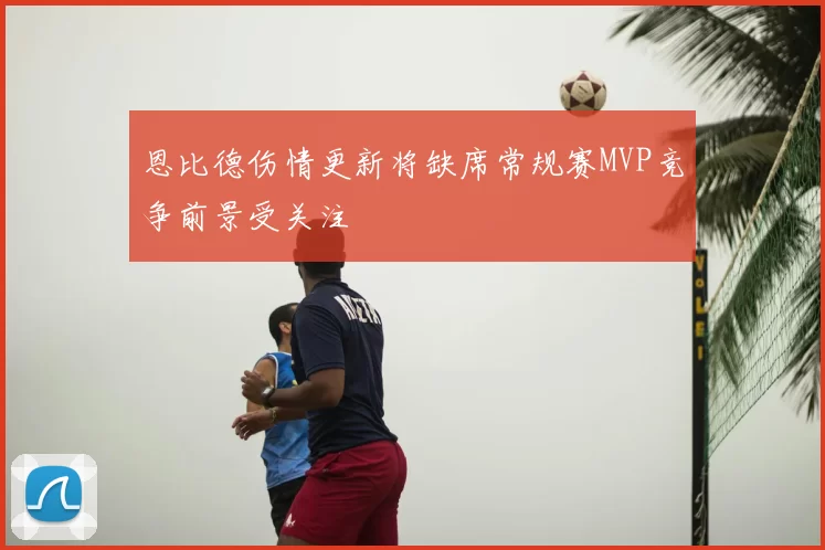 恩比德伤情更新将缺席常规赛MVP竞争前景受关注
