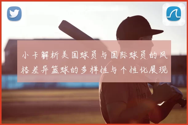 小卡解析美国球员与国际球员的风格差异篮球的多样性与个性化展现