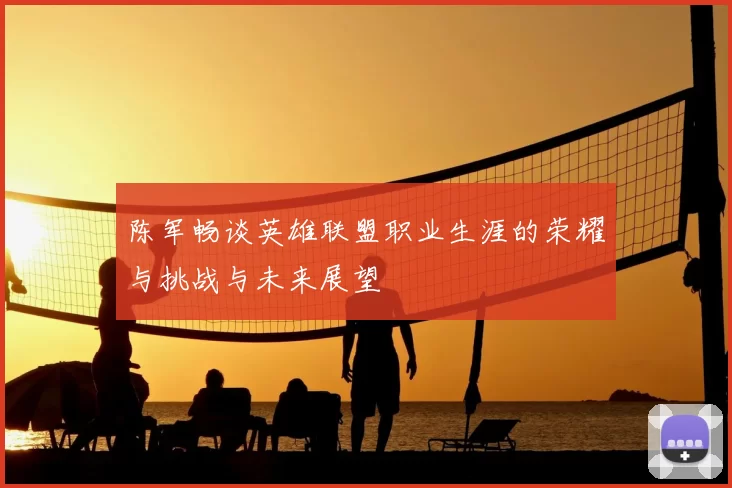 陈军畅谈英雄联盟职业生涯的荣耀与挑战与未来展望