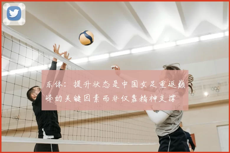 东体:提升状态是中国女足重返巅峰的关键因素而非仅靠精神支撑