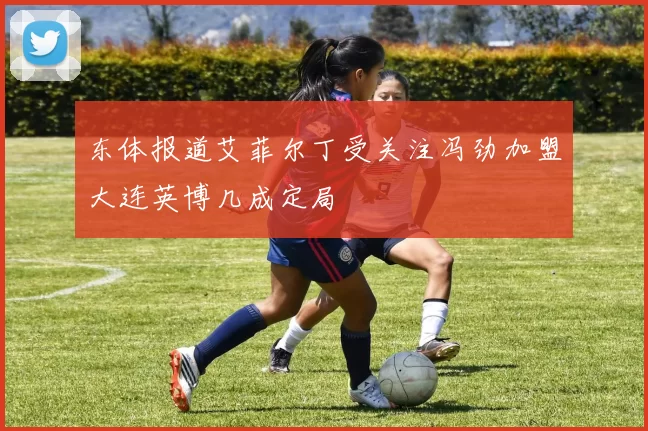 东体报道艾菲尔丁受关注冯劲加盟大连英博几成定局