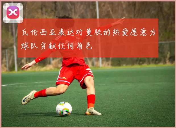 瓦伦西亚表达对曼联的热爱愿意为球队贡献任何角色