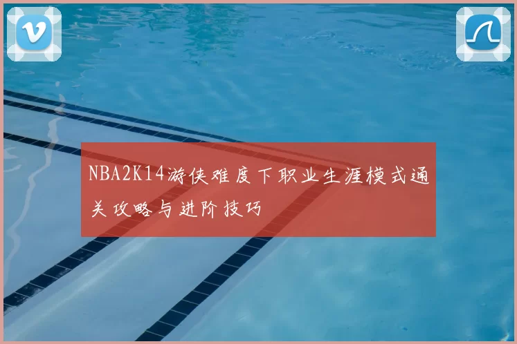 NBA2K14游侠难度下职业生涯模式通关攻略与进阶技巧