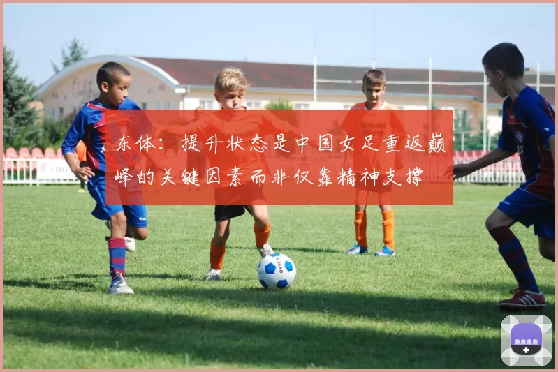 东体:提升状态是中国女足重返巅峰的关键因素而非仅靠精神支撑