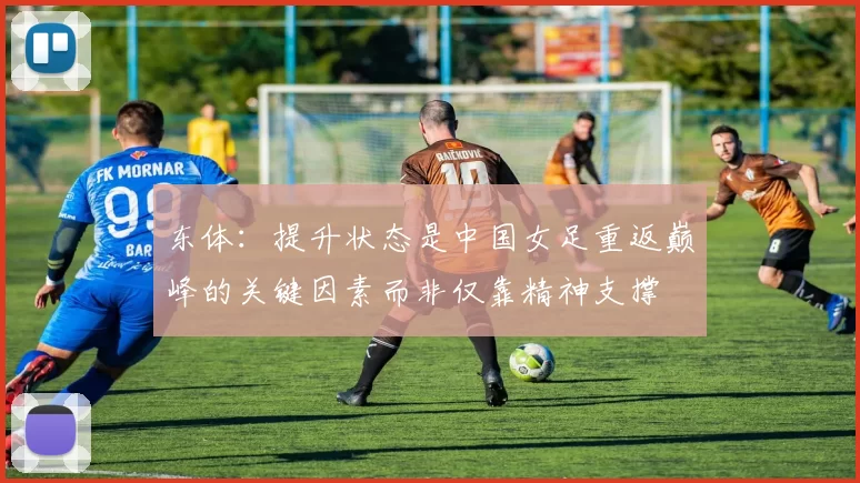 东体:提升状态是中国女足重返巅峰的关键因素而非仅靠精神支撑
