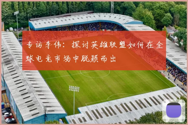 专访李伟：探讨英雄联盟如何在全球电竞市场中脱颖而出