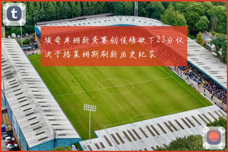 埃奇库姆新秀赛创佳绩砍下23分仅次于格莱姆斯刷新历史纪录