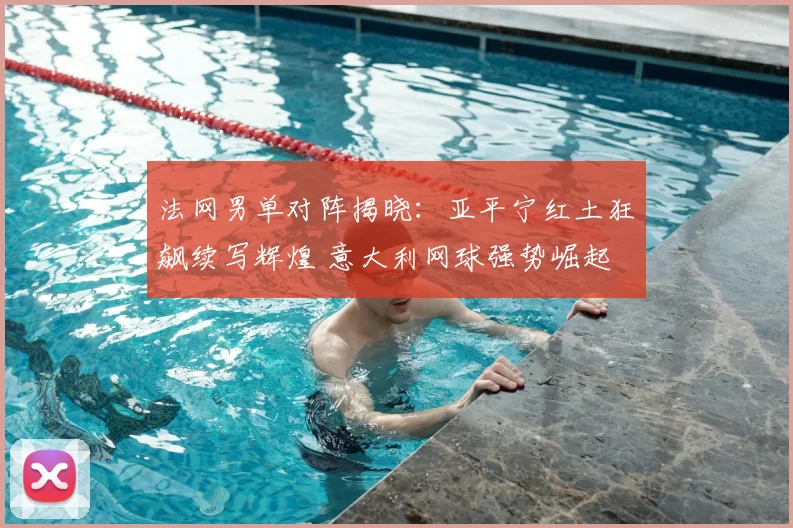 法网男单对阵揭晓:亚平宁红土狂飙续写辉煌 意大利网球强势崛起