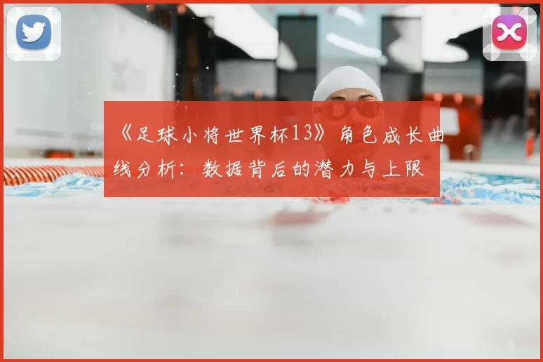 《足球小将世界杯13》角色成长曲线分析：数据背后的潜力与上限