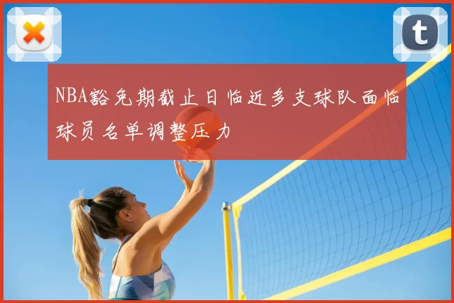 NBA豁免期截止日临近多支球队面临球员名单调整压力