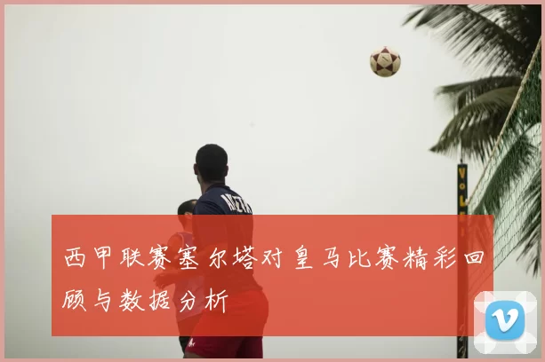 西甲联赛塞尔塔对皇马比赛精彩回顾与数据分析