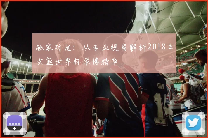 独家对话：从专业视角解析2018年女篮世界杯录像精华