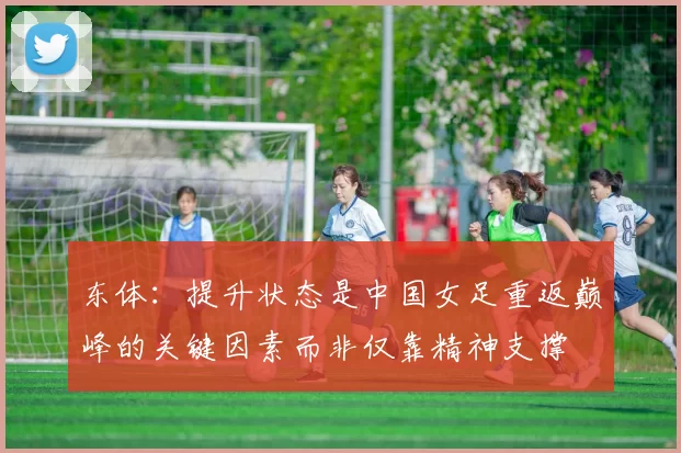 东体:提升状态是中国女足重返巅峰的关键因素而非仅靠精神支撑