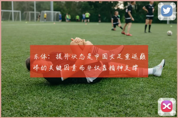 东体：提升状态是中国女足重返巅峰的关键因素而非仅靠精神支撑