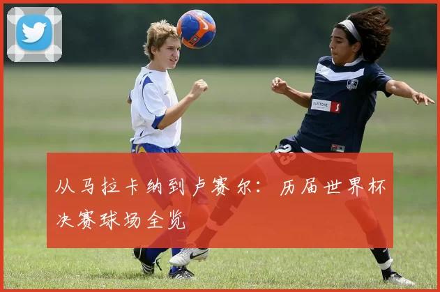 从马拉卡纳到卢赛尔：历届世界杯决赛球场全览