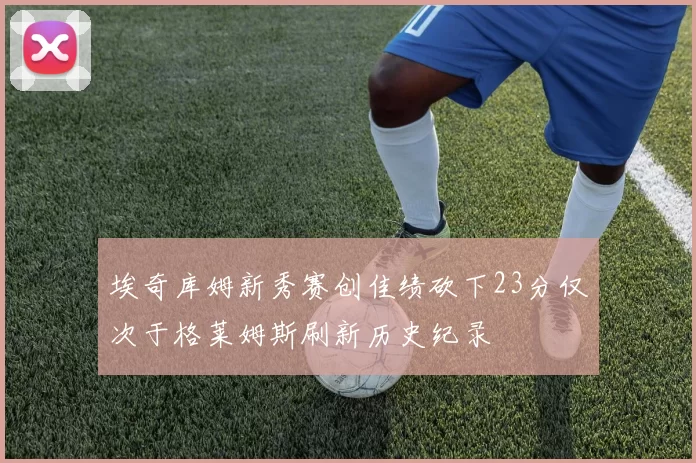 埃奇库姆新秀赛创佳绩砍下23分仅次于格莱姆斯刷新历史纪录